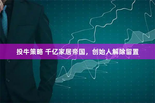 投牛策略 千亿家居帝国，创始人解除留置