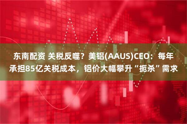 东南配资 关税反噬？美铝(AAUS)CEO：每年承担85亿关税成本，铝价大幅攀升“扼杀”需求