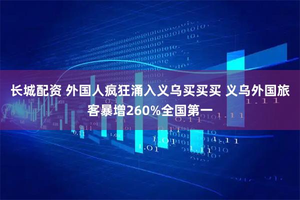 长城配资 外国人疯狂涌入义乌买买买 义乌外国旅客暴增260%全国第一