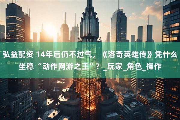 弘益配资 14年后仍不过气，《洛奇英雄传》凭什么坐稳 “动作网游之王”？_玩家_角色_操作