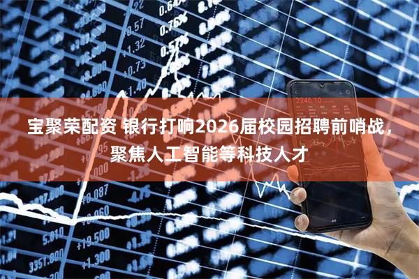宝聚荣配资 银行打响2026届校园招聘前哨战，聚焦人工智能等科技人才