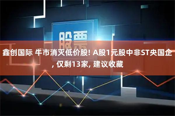鑫创国际 牛市消灭低价股! A股1元股中非ST央国企, 仅剩13家, 建议收藏