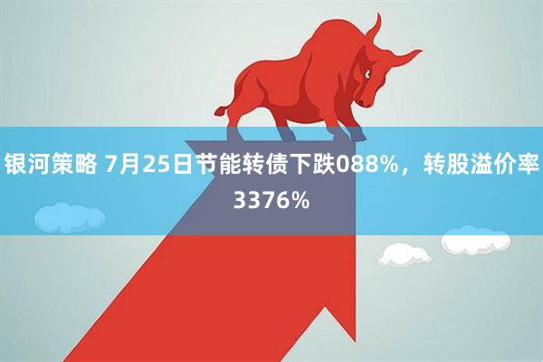 银河策略 7月25日节能转债下跌088%，转股溢价率3376%