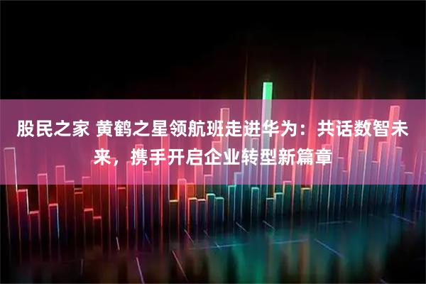 股民之家 黄鹤之星领航班走进华为：共话数智未来，携手开启企业转型新篇章