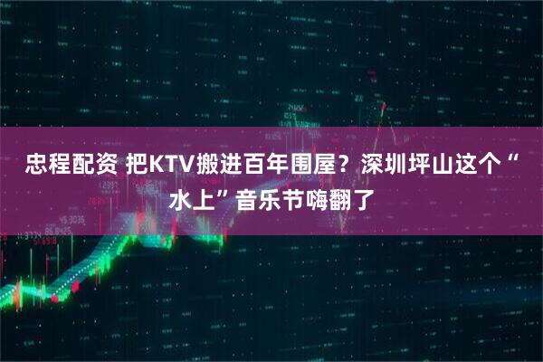 忠程配资 把KTV搬进百年围屋？深圳坪山这个“水上”音乐节嗨翻了