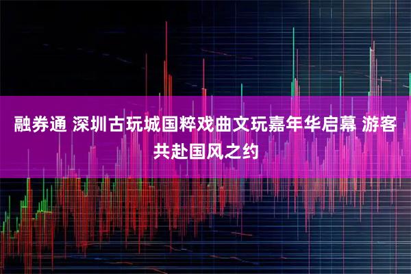 融券通 深圳古玩城国粹戏曲文玩嘉年华启幕 游客共赴国风之约