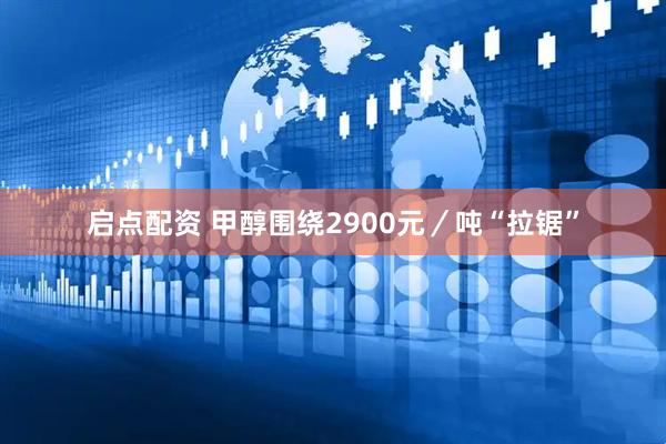 启点配资 甲醇围绕2900元／吨“拉锯”
