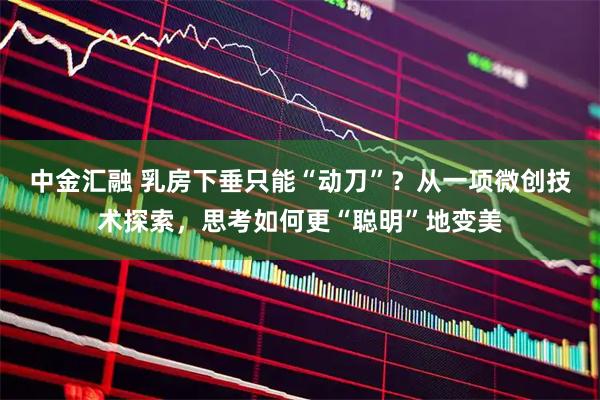 中金汇融 乳房下垂只能“动刀”？从一项微创技术探索，思考如何更“聪明”地变美