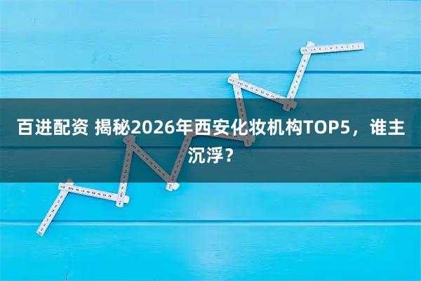 百进配资 揭秘2026年西安化妆机构TOP5，谁主沉浮？