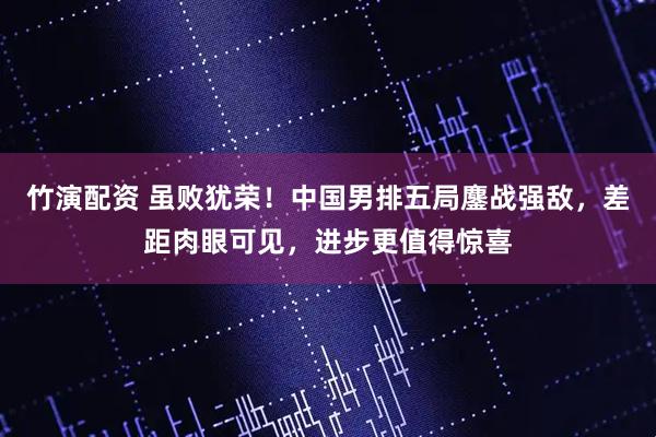 竹演配资 虽败犹荣!中国男排五局鏖战强敌,差距肉眼可见,进步更值得惊喜