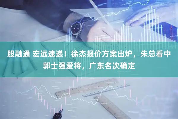股融通 宏远速递!徐杰报价方案出炉,朱总看中郭士强爱将,广东名次确定