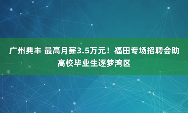 广州典丰 最高月薪3.5万元!福田专场招聘会助高校毕业生逐梦湾区