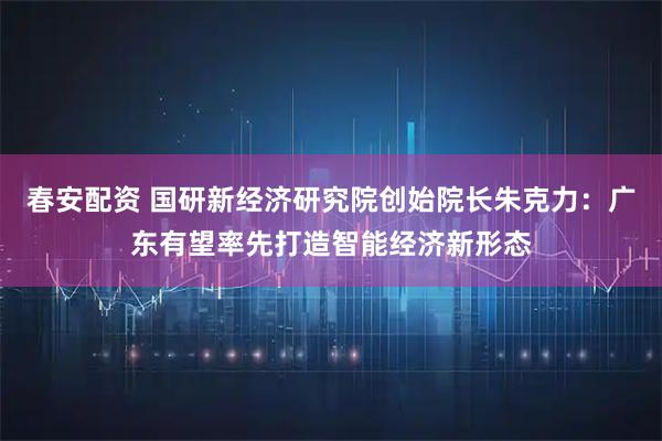 春安配资 国研新经济研究院创始院长朱克力:广东有望率先打造智能经济新形态