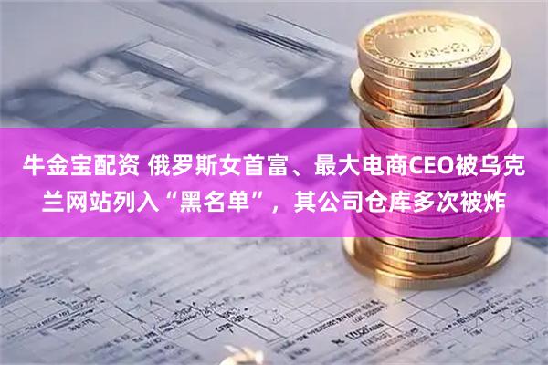 牛金宝配资 俄罗斯女首富、最大电商CEO被乌克兰网站列入“黑名单”，其公司仓库多次被炸