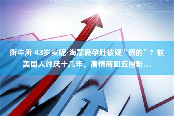 衡牛所 43岁安妮·海瑟薇孕肚被疑“假的”？被美国人讨厌十几年，高情商回应圈粉…