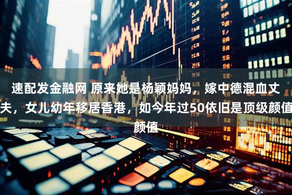 速配发金融网 原来她是杨颖妈妈，嫁中德混血丈夫，女儿幼年移居香港，如今年过50依旧是顶级颜值